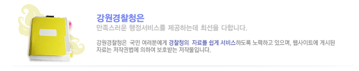 강원지방경찰청은 만족스러운 행정서비스를 제공하는데 최선을 다합니다. 강원지방경찰청은 국민 여러분에게 경찰청의 자료를 쉽게 서비스하도록 노력하고 있으며, 웹사이트에 게시된 자료는 저작권법에 의하여 보호받는 저작물입니다.