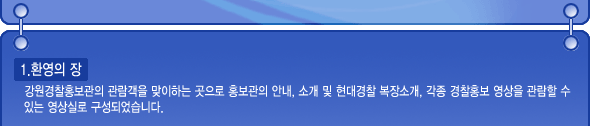 환영의 장: 강원경찰홍보관의 관람객을 맞이하는 곳으로 홍보관의 안내, 소개 및 현대경찰 복장소개, 각종 경찰홍보 영상을 관람할 수 있는 영상실로 구성되었습니다.