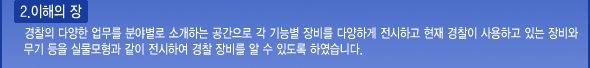 이해의 장: 경찰의 다양한 업무를 분야별로 소개하는 공간으로 각 기능별 장비를 다양하게 전시하고 현재 경찰이 사용하고 있는 장비와 무기 등을 실물모형과 같이 전시하여 경찰 장비를 알 수 있도록 하였습니다.