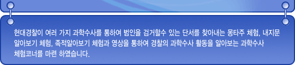 현대경찰이 여러가지 과학수사를 통하여 범인을 검거할 수 있는 단서를 찾아내는 몽타주 체험, 내 지문 알아보기 체험, 족적 알아보기 체험과 영상을 통하여 경찰의 과학수사 활동을 알아보는 과학수사 체험코너를 마련하였습니다.