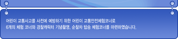 어린이 교통사고를 사전에 예방하기 위한 어린이 교통안전체험코너로 6개의 체험코너와 경찰캐릭터 기념촬영, 순찰차 탑승 체험코너를 마련하였습니다.