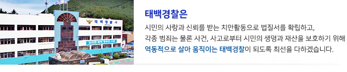 태백경찰은 시민의 사랑과 신뢰를 받는 치안활동으로 법질서를 확립하고, 각종 범죄는 물론 사건사고로부터 시민의 생명과 재산을 보호하기 위해 역동적으로 살아 움직이는 태백경찰이 되도록 최선을 다하겠습니다.
